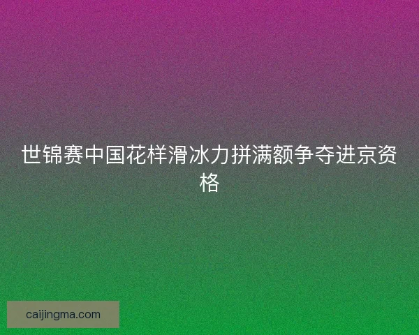 世锦赛中国花样滑冰力拼满额争夺进京资格