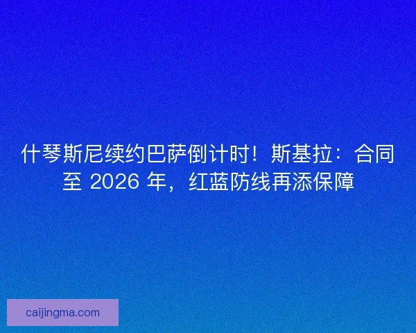 什琴斯尼续约巴萨倒计时！斯基拉：合同至 2026 年，红蓝防线再添保障