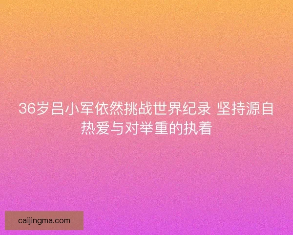 36岁吕小军依然挑战世界纪录 坚持源自热爱与对举重的执着