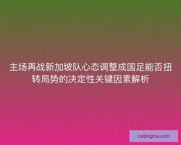 主场再战新加坡队心态调整成国足能否扭转局势的决定性关键因素解析