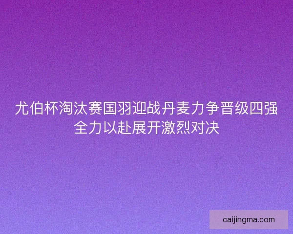尤伯杯淘汰赛国羽迎战丹麦力争晋级四强全力以赴展开激烈对决