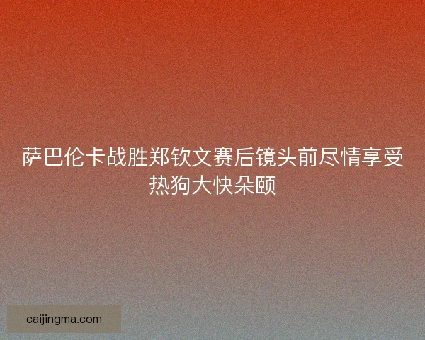 萨巴伦卡战胜郑钦文赛后镜头前尽情享受热狗大快朵颐