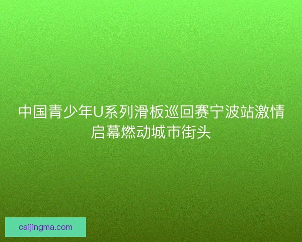 中国青少年U系列滑板巡回赛宁波站激情启幕燃动城市街头