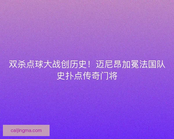 双杀点球大战创历史！迈尼昂加冕法国队史扑点传奇门将