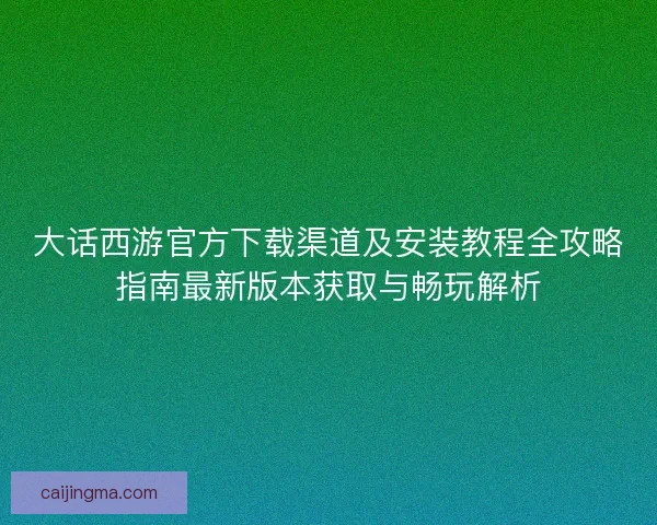 大话西游官方下载渠道及安装教程全攻略指南最新版本获取与畅玩解析