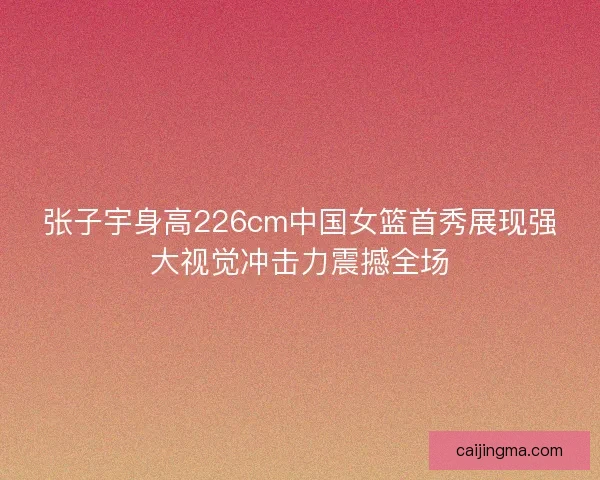 张子宇身高226cm中国女篮首秀展现强大视觉冲击力震撼全场