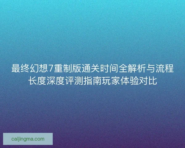 最终幻想7重制版通关时间全解析与流程长度深度评测指南玩家体验对比