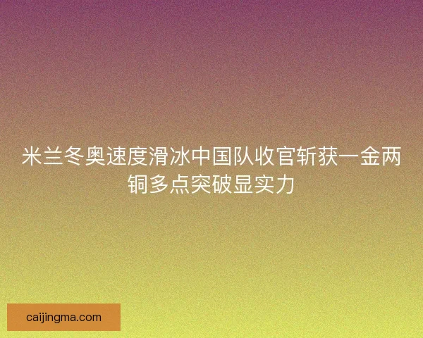 米兰冬奥速度滑冰中国队收官斩获一金两铜多点突破显实力