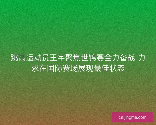 跳高运动员王宇聚焦世锦赛全力备战 力求在国际赛场展现最佳状态