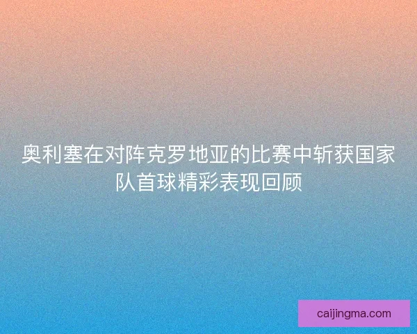 奥利塞在对阵克罗地亚的比赛中斩获国家队首球精彩表现回顾