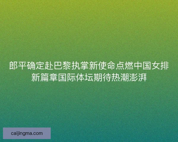 郎平确定赴巴黎执掌新使命点燃中国女排新篇章国际体坛期待热潮澎湃