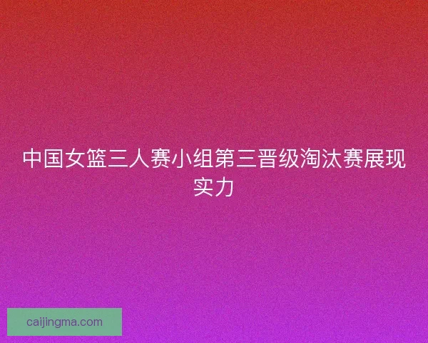 中国女篮三人赛小组第三晋级淘汰赛展现实力
