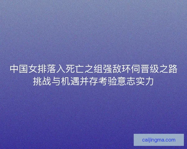 中国女排落入死亡之组强敌环伺晋级之路挑战与机遇并存考验意志实力