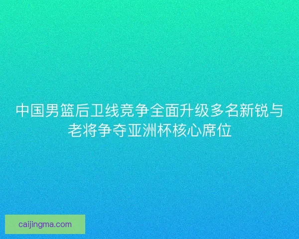 中国男篮后卫线竞争全面升级多名新锐与老将争夺亚洲杯核心席位