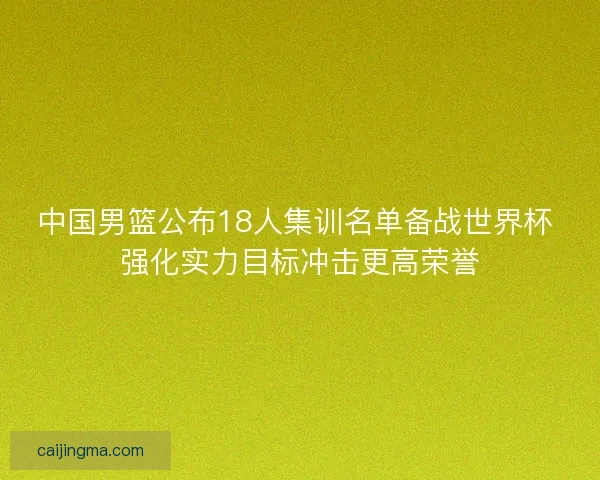 中国男篮公布18人集训名单备战世界杯 强化实力目标冲击更高荣誉