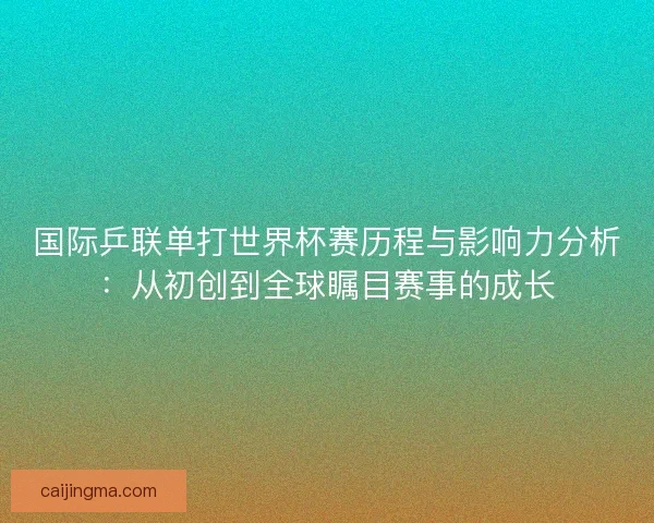国际乒联单打世界杯赛历程与影响力分析：从初创到全球瞩目赛事的成长