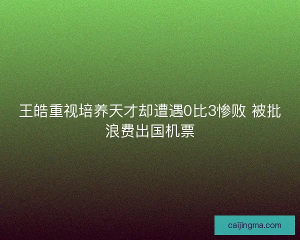 王皓重视培养天才却遭遇0比3惨败 被批浪费出国机票